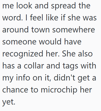 me look and spread the word. I feel like if she was around town somewhere someone would have recognized her. She also has a collar and tags with my info on it, didn't get a chance to microchip her yet.