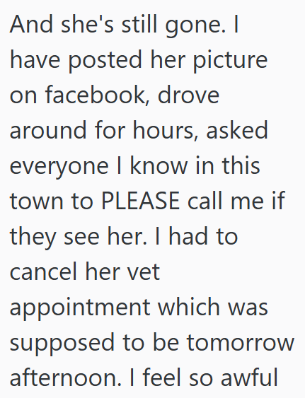 And she's still gone. I have posted her picture on facebook, drove around for hours, asked everyone I know in this town to PLEASE call me if they see her. I had to cancel her vet appointment which was supposed to be tomorrow afternoon. I feel so awful