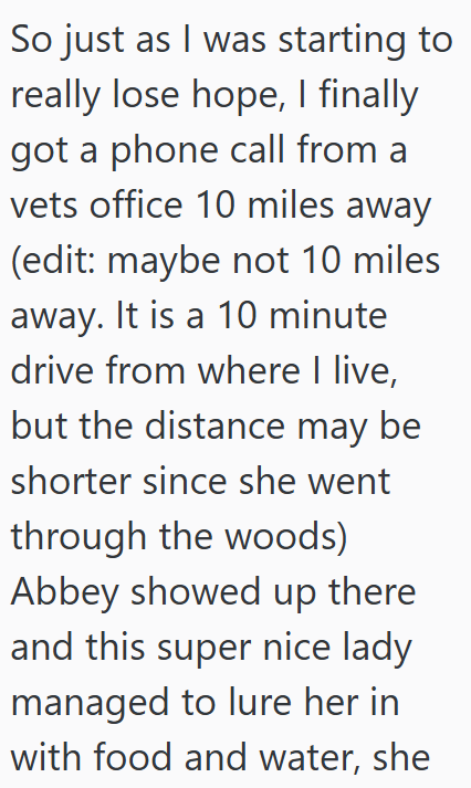 So just as I was starting to really lose hope, I finally got a phone call from a vets office 10 miles away (edit: maybe not 10 miles away. It is a 10 minute drive from where I live, but the distance may be shorter since she went through the woods) Abbey showed up there and this super nice lady managed to lure her in with food and water, she