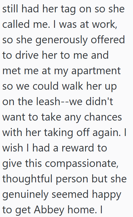 still had her tag on so she called me. I was at work, so she generously offered to drive her to me and met me at my apartment so we could walk her up on the leash--we didn't want to take any chances with her taking off again. I wish I had a reward to give this compassionate, thoughtful person but she genuinely seemed happy to get Abbey home. I