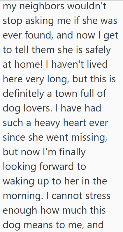 my neighbors wouldn't stop asking me if she was ever found, and now I get to tell them she is safely at home! I haven't lived here very long, but this is definitely a town full of dog lovers. I have had such a heavy heart ever since she went missing, but now I'm finally looking forward to waking up to her in the morning. I cannot stress enough how much this dog means to me, and