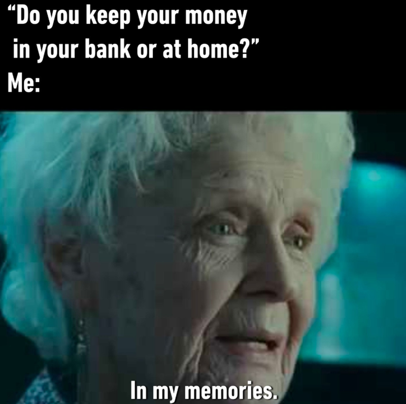“Do you keep your money in your bank or at home?" Me: N In my memories.