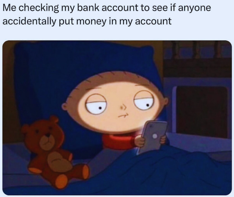Me checking my bank account to see if anyone accidentally put money in my account