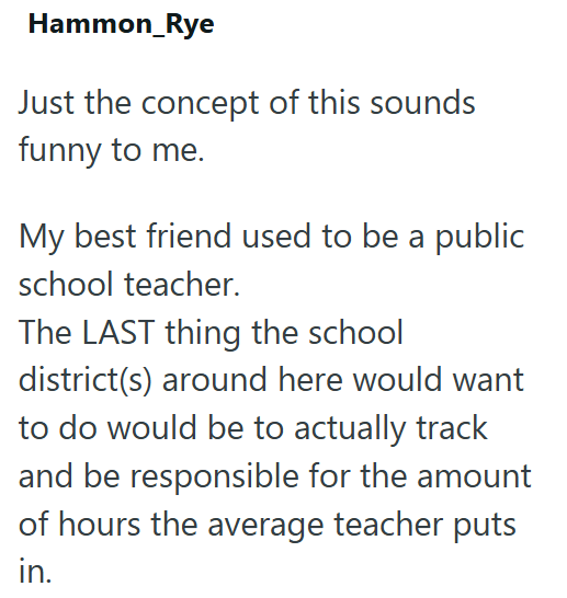 Hammon_Rye Just the concept of this sounds funny to me. My best friend used to be a public school teacher. The LAST thing the school district(s) around here would want to do would be to actually track and be responsible for the amount of hours the average teacher puts in.