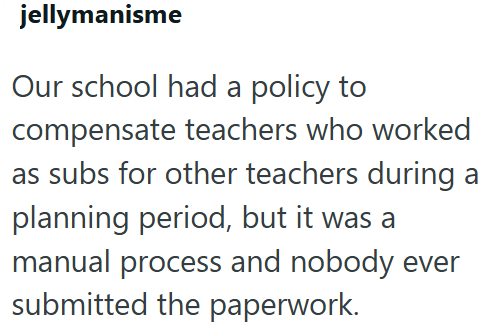 jellymanisme Our school had a policy to compensate teachers who worked as subs for other teachers during a planning period, but it was a manual process and nobody ever submitted the paperwork.