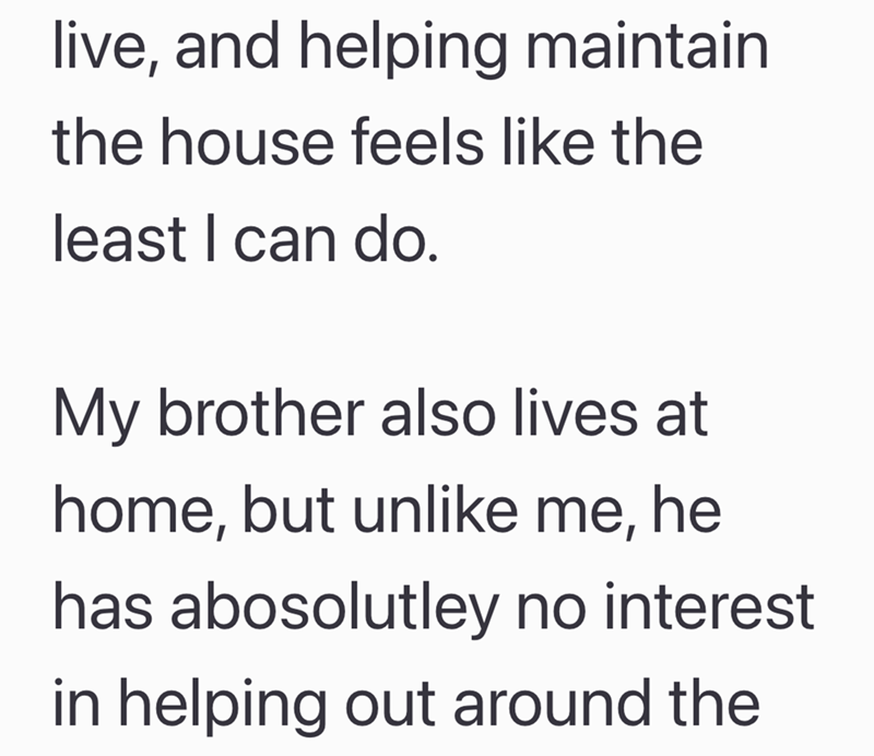 live, and helping maintain the house feels like the least I can do. My brother also lives at home, but unlike me, he has abosolutley no interest in helping out around the