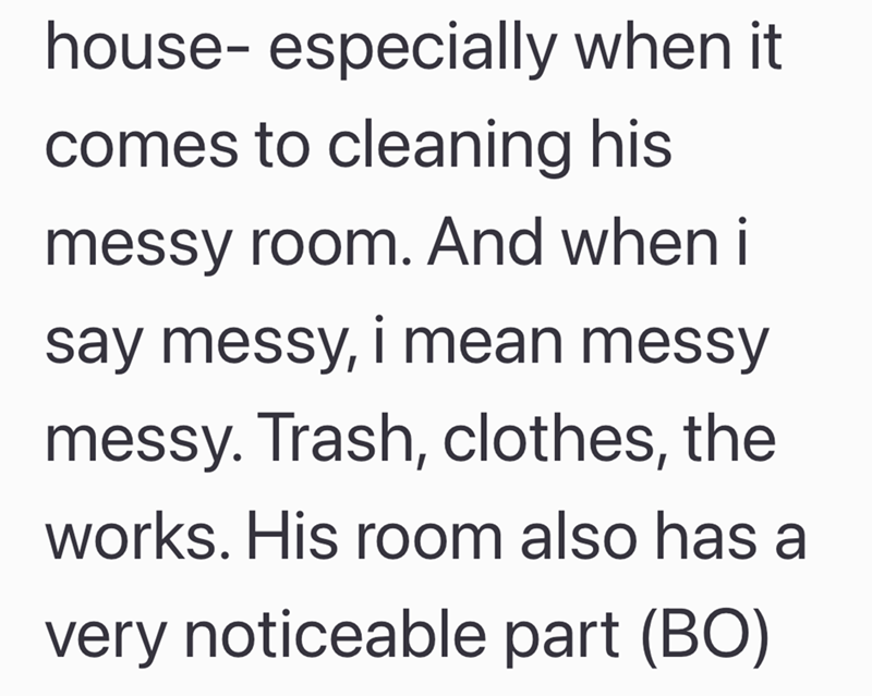 house- especially when it comes to cleaning his messy room. And when i say messy, i mean messy messy. Trash, clothes, the works. His room also has a very noticeable part (BO)