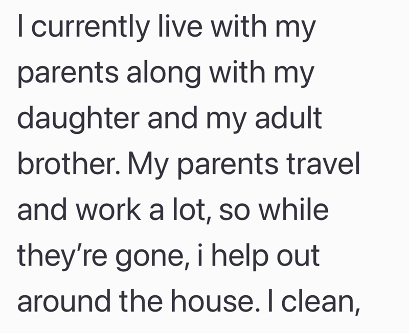 I currently live with my parents along with my daughter and my adult brother. My parents travel and work a lot, so while they're gone, i help out around the house. I clean,