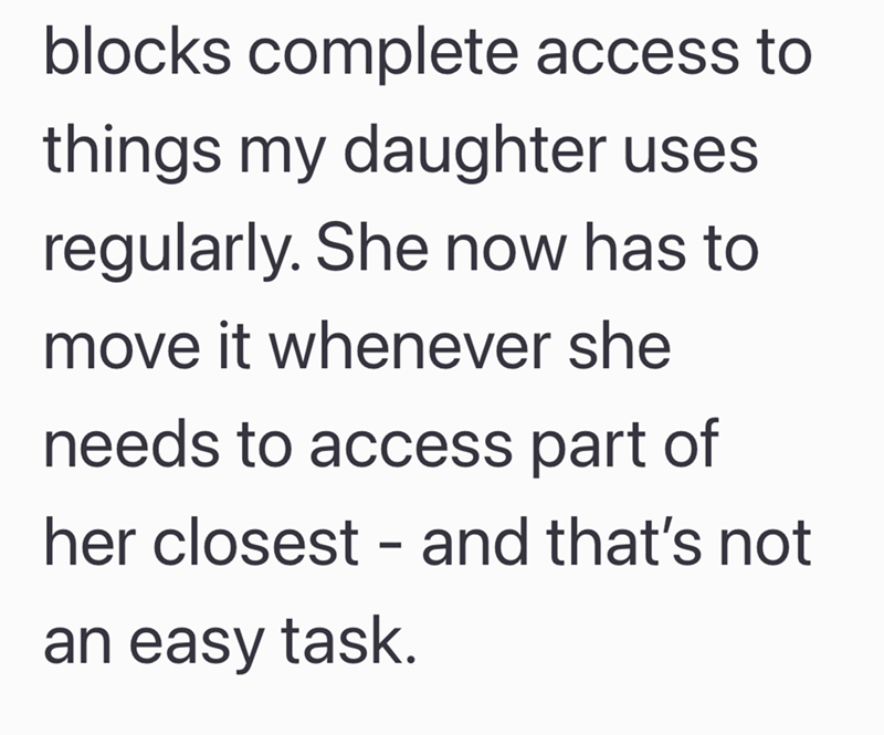 blocks complete access to things my daughter uses regularly. She now has to move it whenever she needs to access part of her closest - and that's not an easy task.