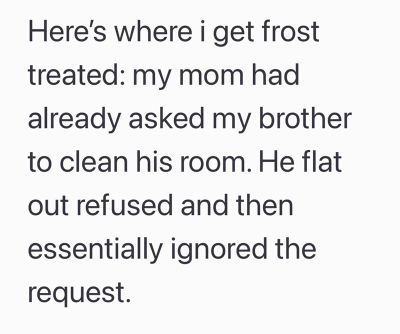 Here's where i get frost treated: my mom had already asked my brother to clean his room. He flat out refused and then essentially ignored the request.