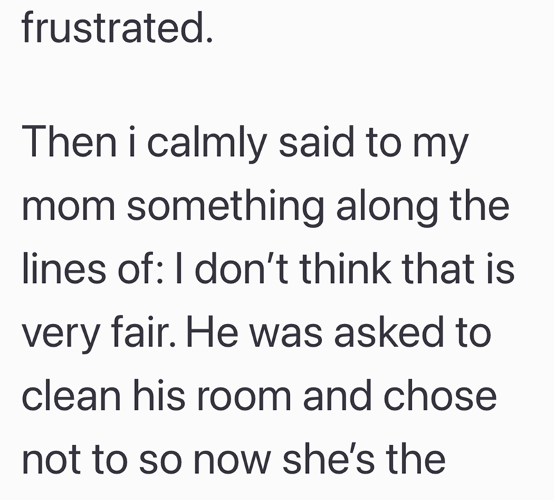 frustrated. Then i calmly said to my mom something along the lines of: I don't think that is very fair. He was asked to clean his room and chose not to so now she's the