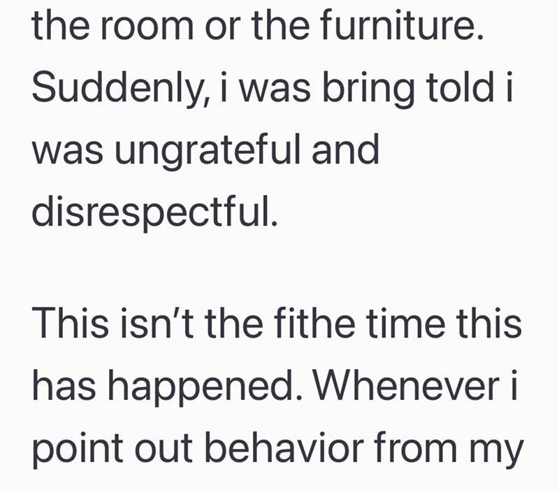 the room or the furniture. Suddenly, i was bring told i was ungrateful and disrespectful. This isn't the fithe time this has happened. Whenever i point out behavior from my