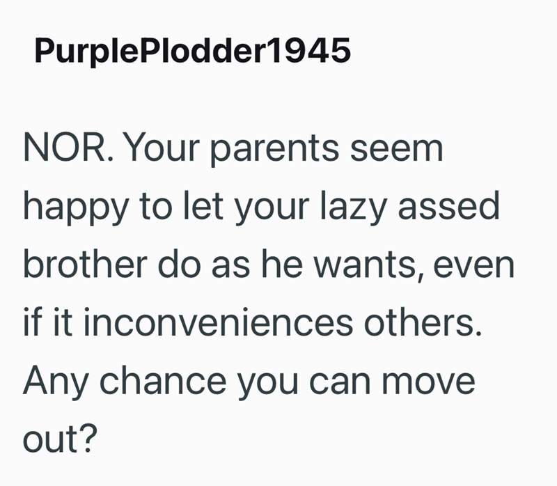 PurplePlodder1945 NOR. Your parents seem happy to let your lazy assed brother do as he wants, even if it inconveniences others. Any chance you can move out?