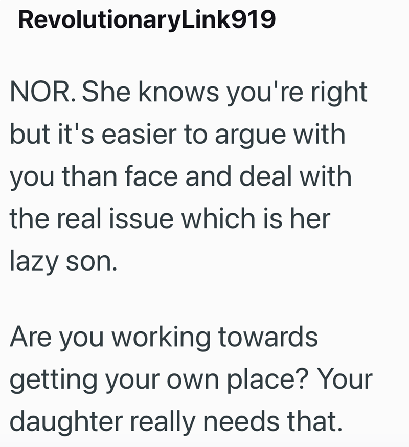 RevolutionaryLink919 NOR. She knows you're right but it's easier to argue with you than face and deal with the real issue which is her lazy son. Are you working towards getting your own place? Your daughter really needs that.