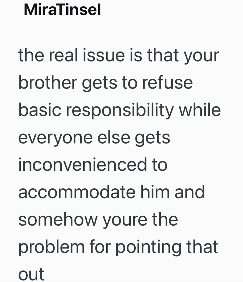 MiraTinsel the real issue is that your brother gets to refuse basic responsibility while everyone else gets inconvenienced to accommodate him and somehow youre the problem for pointing that out
