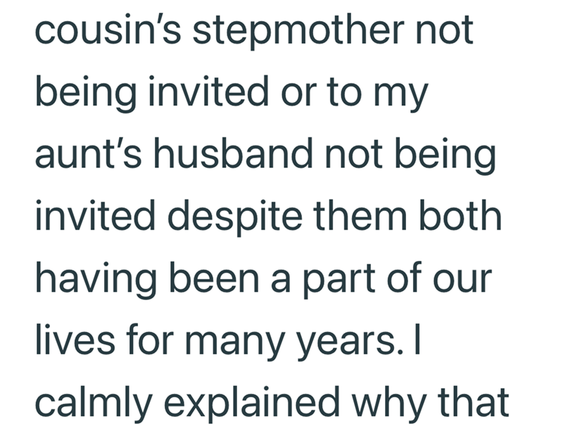 cousin's stepmother not being invited or to my aunt's husband not being. invited despite them both having been a part of our lives for many years. I calmly explained why that