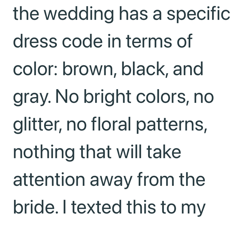 the wedding has a specific. dress code in terms of color: brown, black, and gray. No bright colors, no glitter, no floral patterns, nothing that will take attention away from the bride. I texted this to my