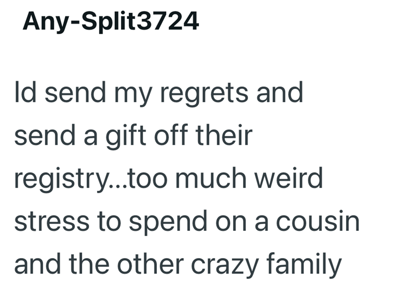 Any-Split3724 Id send my regrets and send a gift off their registry...too much weird stress to spend on a cousin and the other crazy family