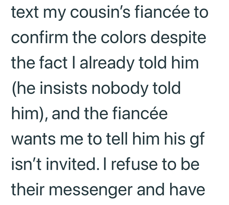 text my cousin's fiancée to confirm the colors despite the fact I already told him (he insists nobody told him), and the fiancée wants me to tell him his gf isn't invited. I refuse to be their messenger and have