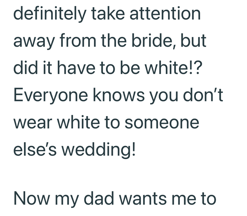 definitely take attention away from the bride, but did it have to be white!? Everyone knows you don't wear white to someone else's wedding! Now my dad wants me to
