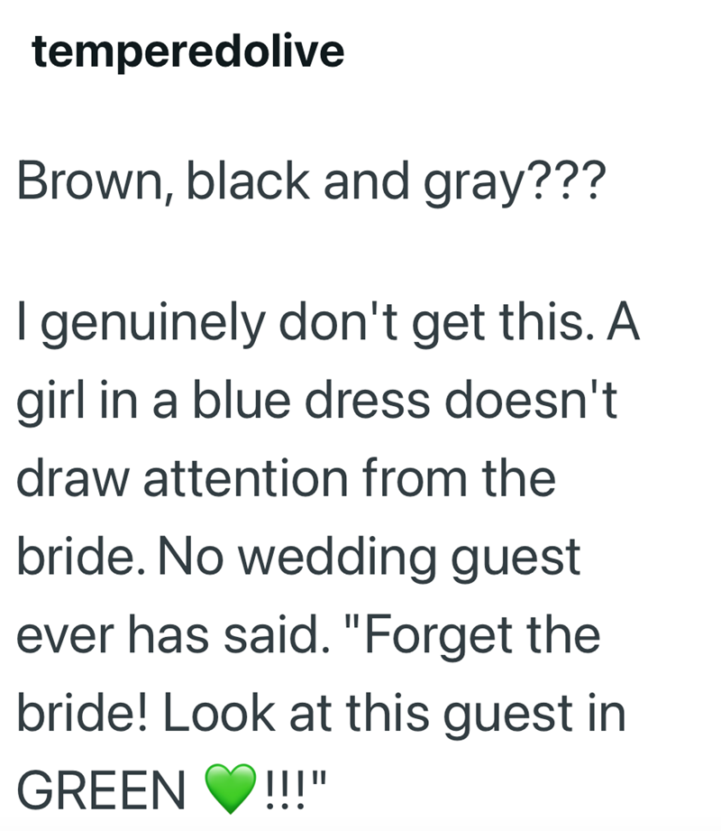 temperedolive Brown, black and gray??? I genuinely don't get this. A girl in a blue dress doesn't draw attention from the bride. No wedding guest ever has said. "Forget the bride! Look at this guest in GREEN |||"