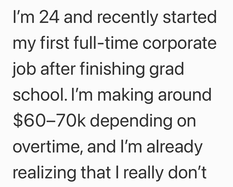 I'm 24 and recently started my first full-time corporate job after finishing grad school. I'm making around. $60-70k depending on overtime, and I'm already realizing that I really don't