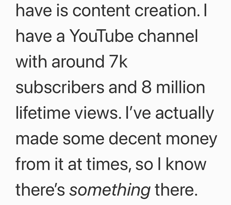 have is content creation. I have a YouTube channel with around 7k subscribers and 8 million lifetime views. I've actually made some decent money from it at times, so I know there's something there.