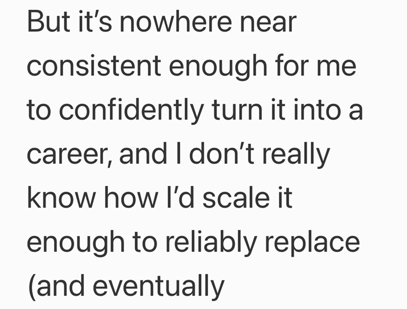 But it's nowhere near consistent enough for me to confidently turn it into a career, and I don't really know how I'd scale it enough to reliably replace (and eventually