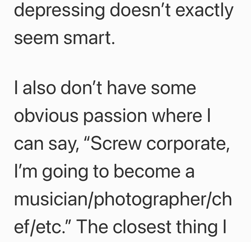 depressing doesn't exactly seem smart. I also don't have some obvious passion where I can say, "Screw corporate, I'm going to become a musician/photographer/ch ef/etc." The closest thing I