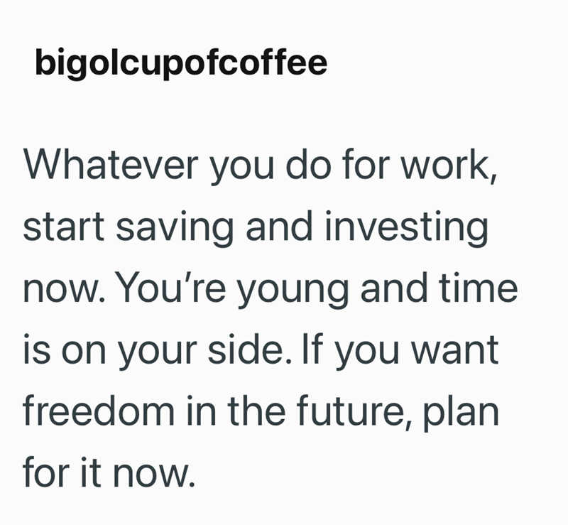 bigolcupofcoffee Whatever you do for work, start saving and investing now. You're young and time is on your side. If you want freedom in the future, plan for it now.