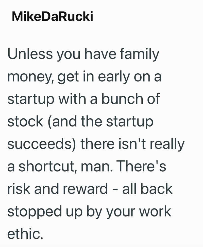 MikeDaRucki Unless you have family money, get in early on a startup with a bunch of stock (and the startup succeeds) there isn't really a shortcut, man. There's risk and reward - all back stopped up by your work ethic.