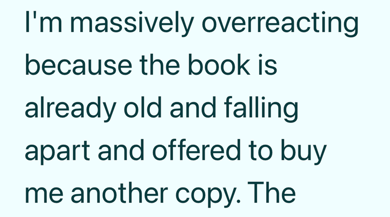 I'm massively overreacting because the book is already old and falling apart and offered to buy me another copy. The