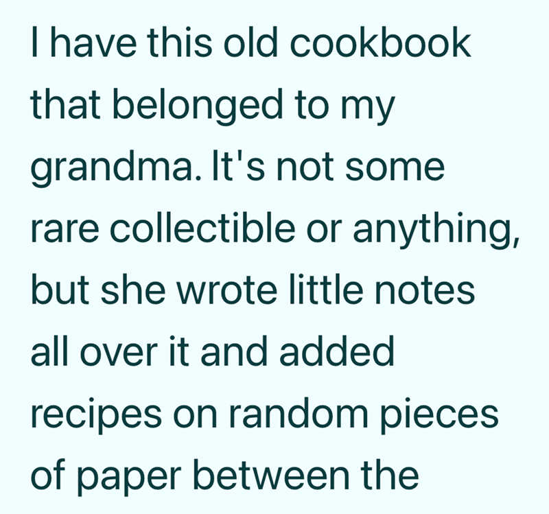 I have this old cookbook that belonged to my grandma. It's not some rare collectible or anything, but she wrote little notes all over it and added recipes on random pieces of paper between the