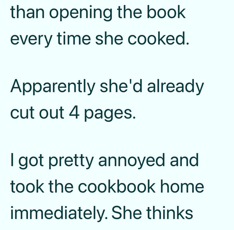 than opening the book every time she cooked. Apparently she'd already cut out 4 pages. I got pretty annoyed and took the cookbook home immediately. She thinks.