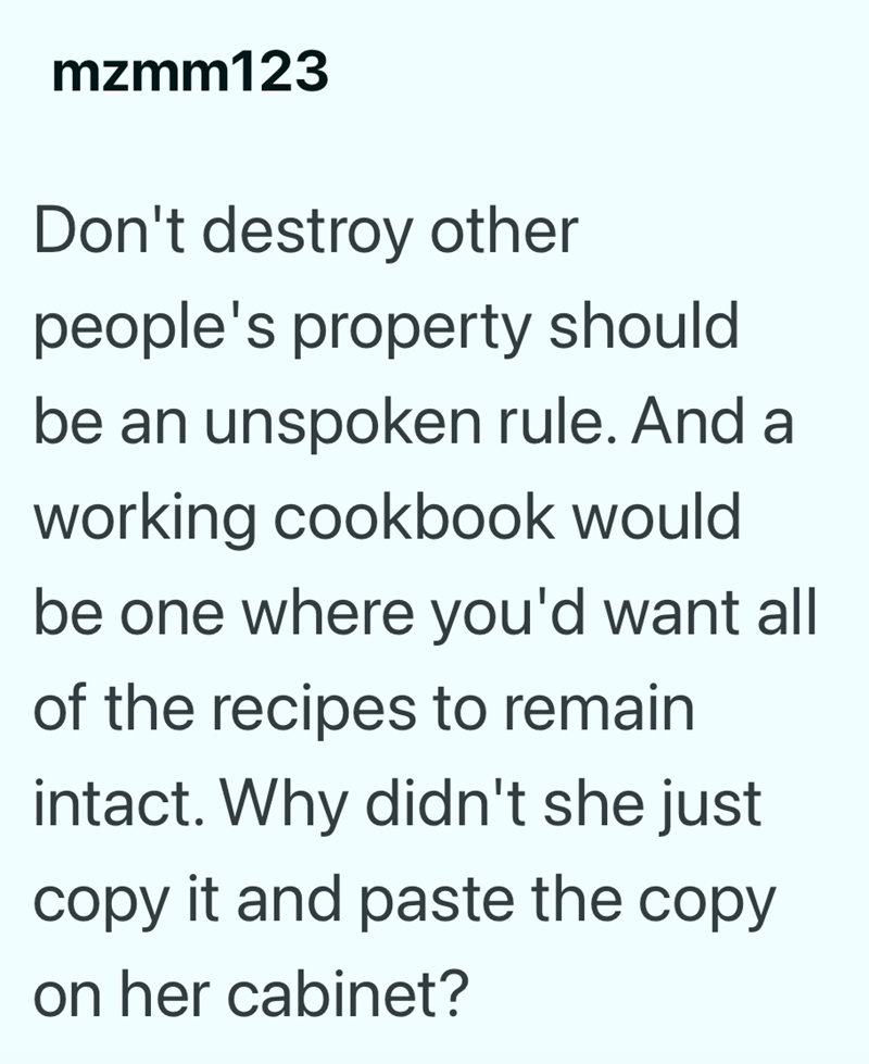 mzmm123 Don't destroy other people's property should be an unspoken rule. And a working cookbook would be one where you'd want all of the recipes to remain intact. Why didn't she just copy it and paste the copy on her cabinet?