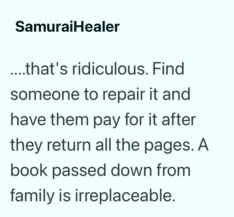 SamuraiHealer ....that's ridiculous. Find someone to repair it and have them pay for it after they return all the pages. A book passed down from family is irreplaceable.