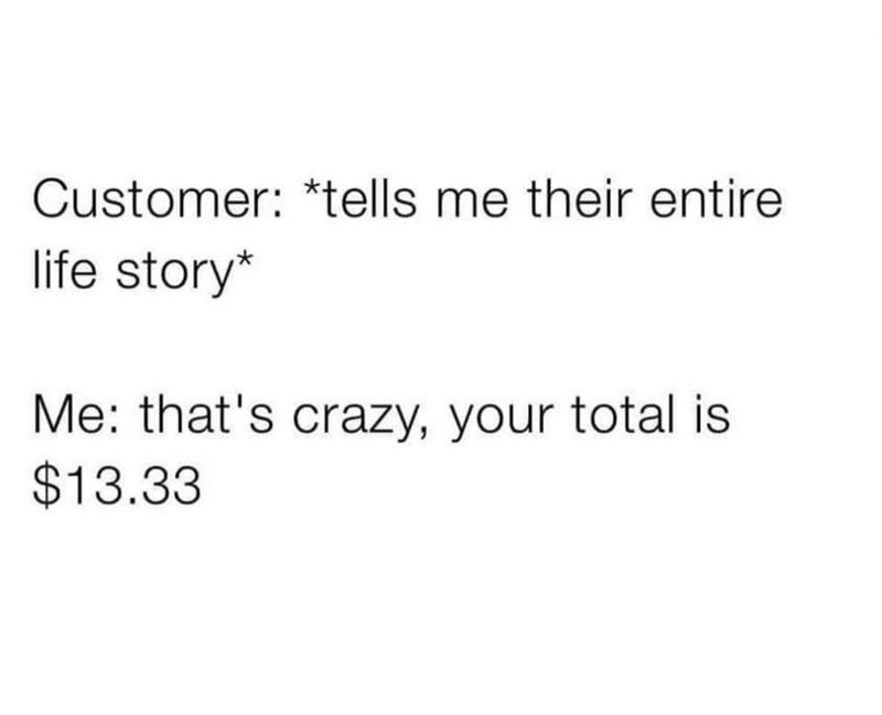 Customer: *tells me their entire life story* Me: that's crazy, your total is $13.33
