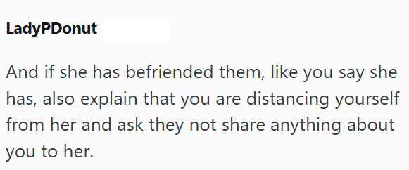 LadyPDonut And if she has befriended them, like you say she has, also explain that you are distancing yourself from her and ask they not share anything about you to her.