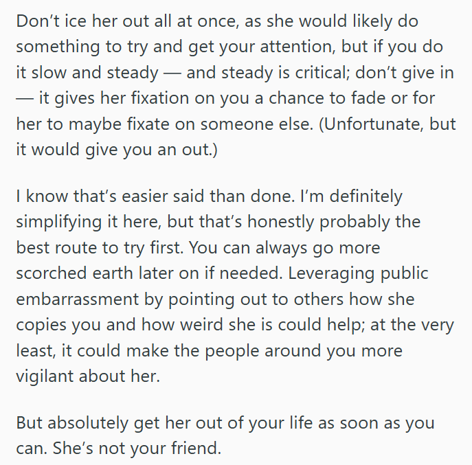 Don't ice her out all at once, as she would likely do something to try and get your attention, but if you do it slow and steady - and steady is critical; don't give in it gives her fixation on you a chance to fade or for her to maybe fixate on someone else. (Unfortunate, but it would give you an out.) I know that's easier said than done. I'm definitely simplifying it here, but that's honestly probably the best route to try first. You can always go more scorched earth later on if needed. Leveragi
