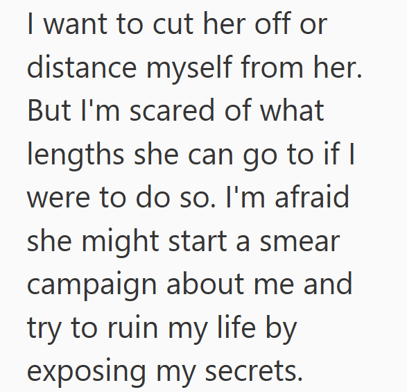 I want to cut her off or distance myself from her. But I'm scared of what lengths she can go to if I were to do so. I'm afraid she might start a smear campaign about me and try to ruin my life by exposing my secrets.