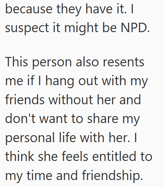 because they have it. I suspect it might be NPD. This person also resents me if I hang out with my friends without her and don't want to share my personal life with her. I think she feels entitled to my time and friendship.