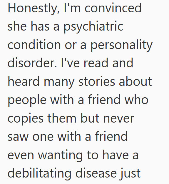 Honestly, I'm convinced she has a psychiatric condition or a personality disorder. I've read and heard many stories about people with a friend who copies them but never saw one with a friend even wanting to have a debilitating disease just