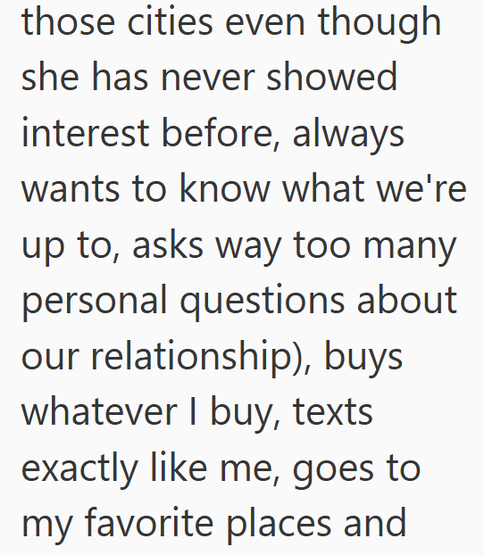 those cities even though she has never showed interest before, always wants to know what we're up to, asks way too many personal questions about our relationship), buys whatever I buy, texts exactly like me, goes to my favorite places and