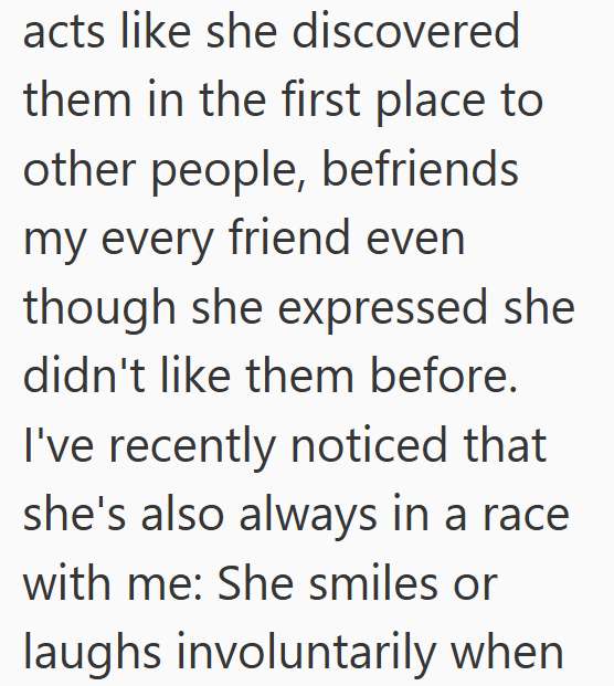 acts like she discovered them in the first place to other people, befriends my every friend even though she expressed she didn't like them before. I've recently noticed that she's also always in a race with me: She smiles or laughs involuntarily when