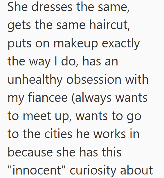 She dresses the same, gets the same haircut, puts on makeup exactly the way I do, has an unhealthy obsession with my fiancee (always wants to meet up, wants to go to the cities he works in because she has this "innocent" curiosity about
