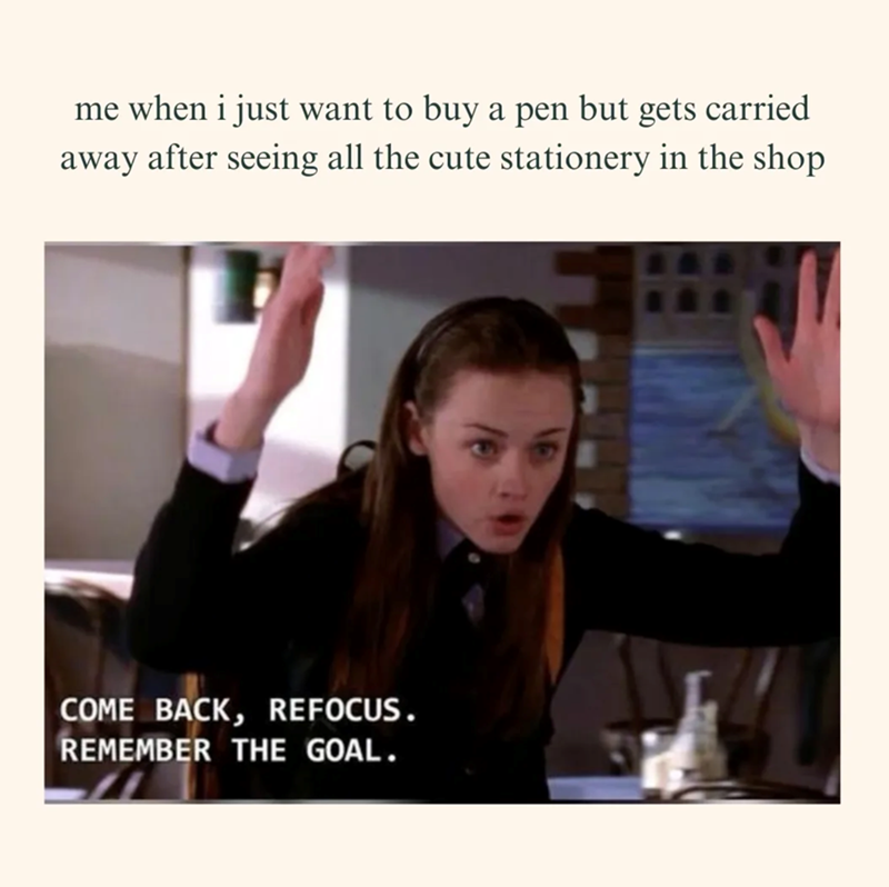 me when i just want to buy a pen but gets carried away after seeing all the cute stationery in the shop COME BACK, REFOCUS. REMEMBER THE GOAL.