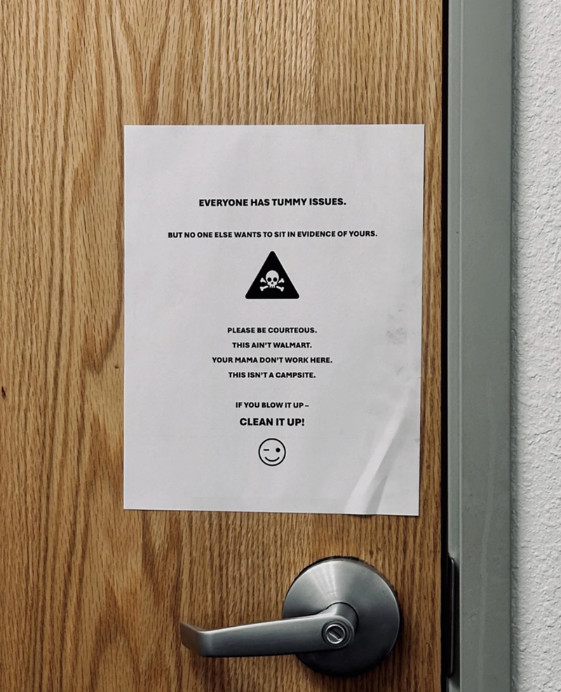 EVERYONE HAS TUMMY ISSUES. BUT NO ONE ELSE WANTS TO SIT IN EVIDENCE OF YOURS. PLEASE BE COURTEOUS. THIS AIN'T WALMART. YOUR MAMA DON'T WORK HERE. THIS ISN'T A CAMPSITE. IF YOU BLOW IT UP- CLEAN IT UP!