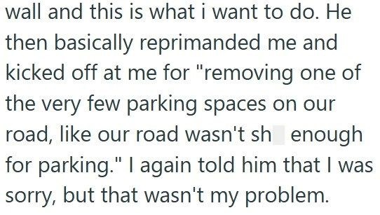 wall and this is what i want to do. He then basically reprimanded me and kicked off at me for "removing one of the very few parking spaces on our road, like our road wasn't sh enough for parking." I again told him that I was sorry, but that wasn't my problem.