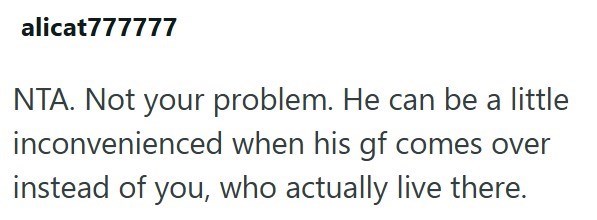 alicat777777 NTA. Not your problem. He can be a little inconvenienced when his gf comes over instead of you, who actually live there.