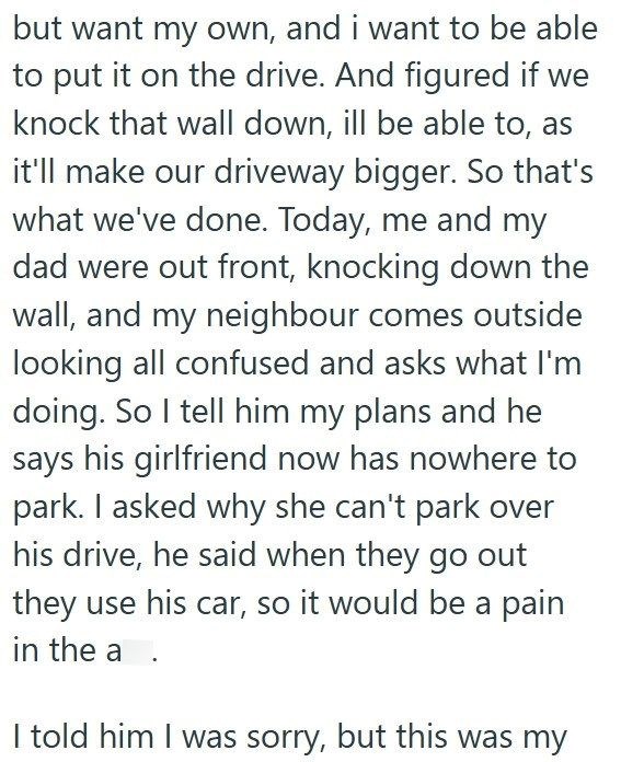 but want my own, and i want to be able to put it on the drive. And figured if we knock that wall down, ill be able to, as it'll make our driveway bigger. So that's what we've done. Today, me and my dad were out front, knocking down the wall, and my neighbour comes outside looking all confused and asks what I'm doing. So I tell him my plans and he says his girlfriend now has nowhere to park. I asked why she can't park over his drive, he said when they go out they use his car, so it would be a pai